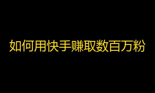 如何用快手赚取数百万粉丝？快捷方式大揭秘